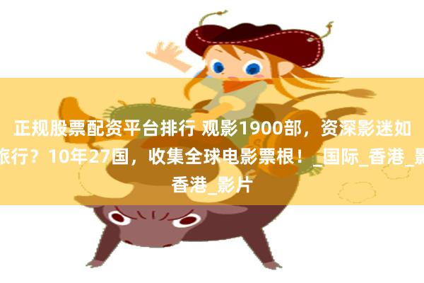 正规股票配资平台排行 观影1900部，资深影迷如何旅行？10年27国，收集全球电影票根！_国际_香港_影片