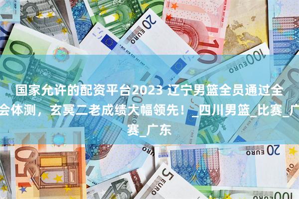 国家允许的配资平台2023 辽宁男篮全员通过全运会体测，玄冥二老成绩大幅领先！_四川男篮_比赛_广东