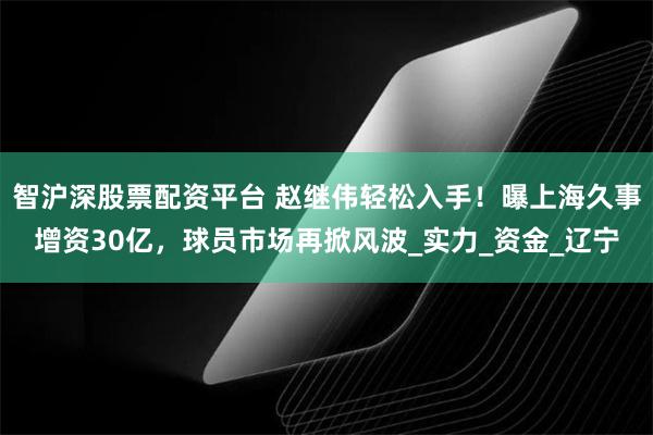 智沪深股票配资平台 赵继伟轻松入手！曝上海久事增资30亿，球员市场再掀风波_实力_资金_辽宁