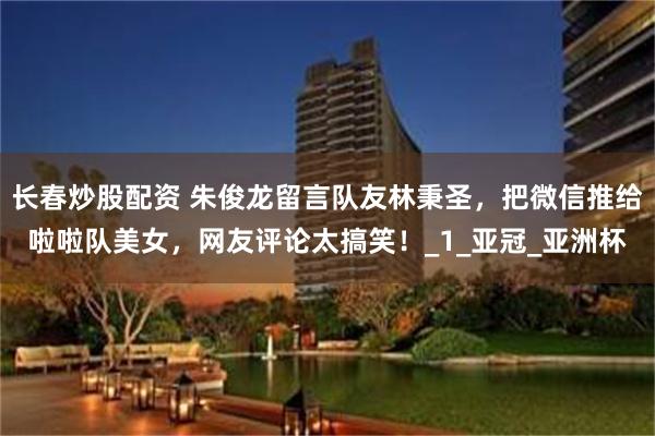 长春炒股配资 朱俊龙留言队友林秉圣，把微信推给啦啦队美女，网友评论太搞笑！_1_亚冠_亚洲杯