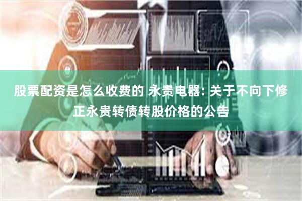 股票配资是怎么收费的 永贵电器: 关于不向下修正永贵转债转股价格的公告