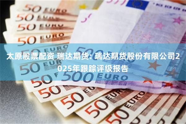 太原股票配资 瑞达期货: 瑞达期货股份有限公司2025年跟踪评级报告