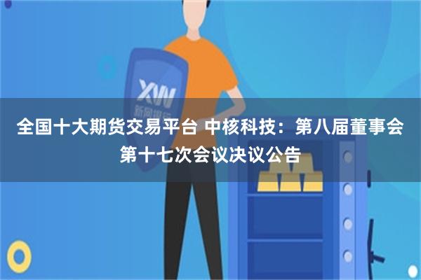 全国十大期货交易平台 中核科技：第八届董事会第十七次会议决议公告