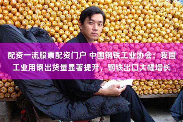 配资一流股票配资门户 中国钢铁工业协会：我国工业用钢出货量显著提升，钢铁出口大幅增长