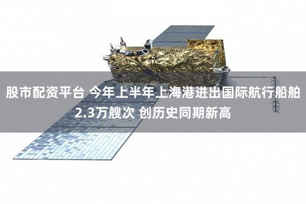 股市配资平台 今年上半年上海港进出国际航行船舶2.3万艘次 创历史同期新高