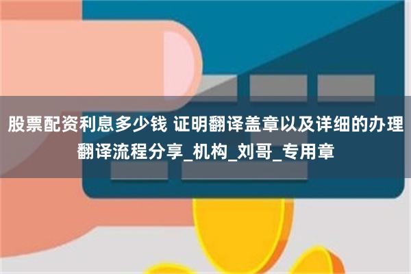 股票配资利息多少钱 证明翻译盖章以及详细的办理翻译流程分享_机构_刘哥_专用章