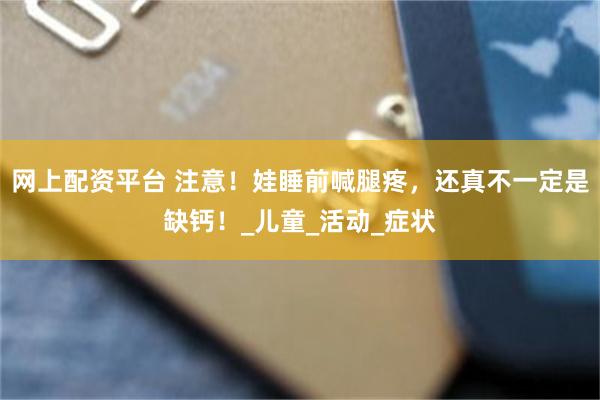 网上配资平台 注意！娃睡前喊腿疼，还真不一定是缺钙！_儿童_活动_症状