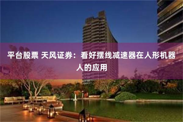 平台股票 天风证券：看好摆线减速器在人形机器人的应用