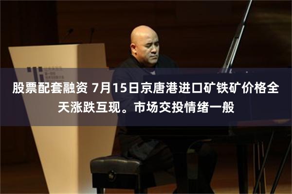 股票配套融资 7月15日京唐港进口矿铁矿价格全天涨跌互现。市场交投情绪一般