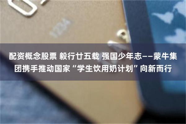配资概念股票 毅行廿五载 强国少年志——蒙牛集团携手推动国家“学生饮用奶计划”向新而行
