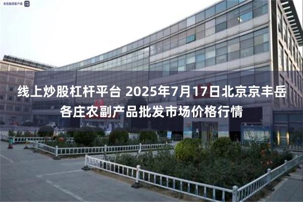 线上炒股杠杆平台 2025年7月17日北京京丰岳各庄农副产品批发市场价格行情