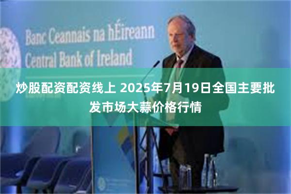 炒股配资配资线上 2025年7月19日全国主要批发市场大蒜价格行情