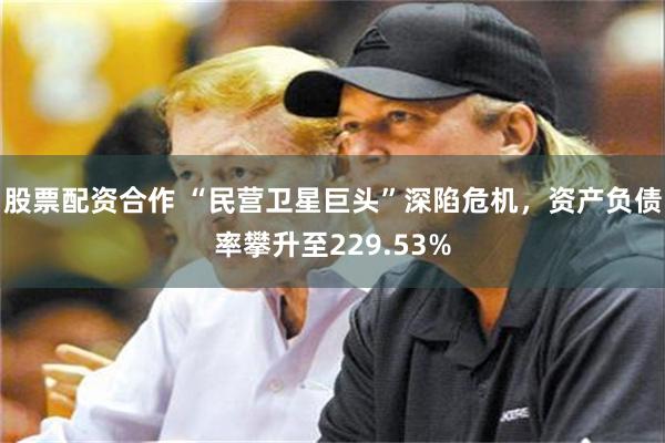 股票配资合作 “民营卫星巨头”深陷危机，资产负债率攀升至229.53%