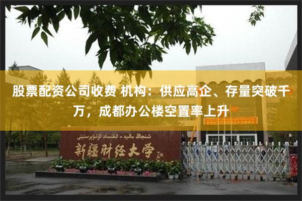 股票配资公司收费 机构：供应高企、存量突破千万，成都办公楼空置率上升