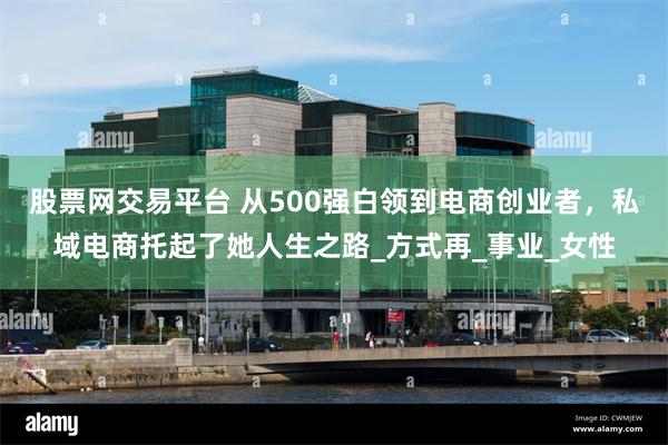 股票网交易平台 从500强白领到电商创业者，私域电商托起了她人生之路_方式再_事业_女性