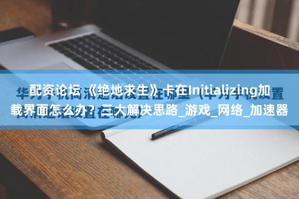 配资论坛 《绝地求生》卡在Initializing加载界面怎么办？三大解决思路_游戏_网络_加速器