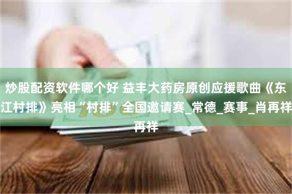 炒股配资软件哪个好 益丰大药房原创应援歌曲《东江村排》亮相“村排”全国邀请赛_常德_赛事_肖再祥