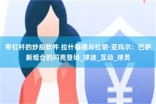 带杠杆的炒股软件 拉什福德与拉明·亚玛尔：巴萨新组合的闪亮登场_球迷_互动_球员