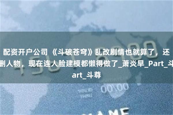 配资开户公司 《斗破苍穹》乱改剧情也就算了，还乱删人物，现在连人脸建模都懒得做了_萧炎早_Part_斗尊