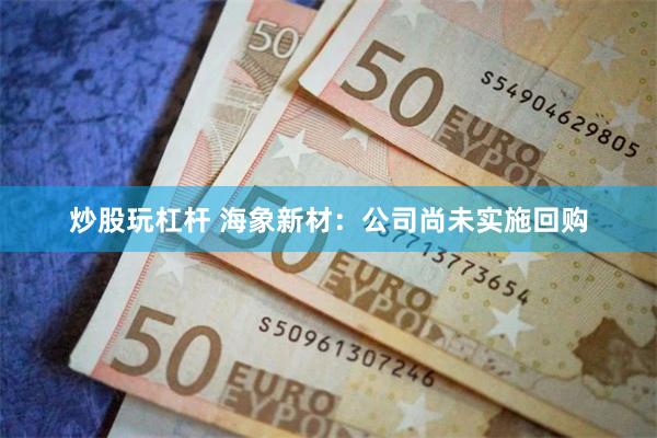 炒股玩杠杆 海象新材：公司尚未实施回购