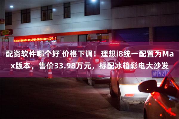 配资软件哪个好 价格下调！理想i8统一配置为Max版本，售价33.98万元，标配冰箱彩电大沙发