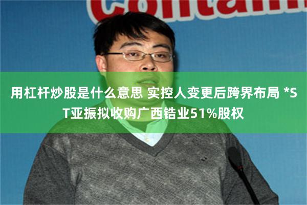 用杠杆炒股是什么意思 实控人变更后跨界布局 *ST亚振拟收购广西锆业51%股权