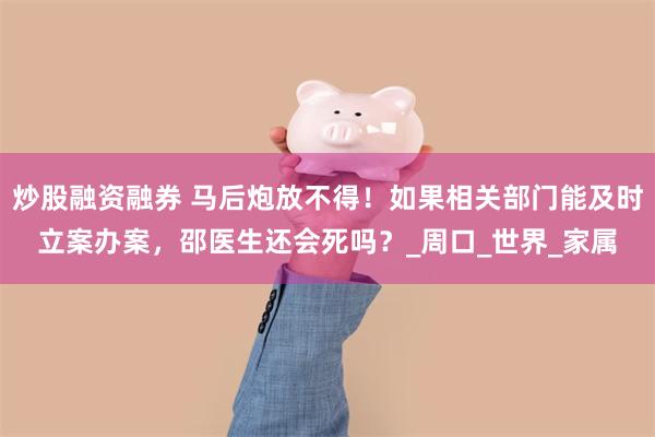 炒股融资融券 马后炮放不得！如果相关部门能及时立案办案，邵医生还会死吗？_周口_世界_家属