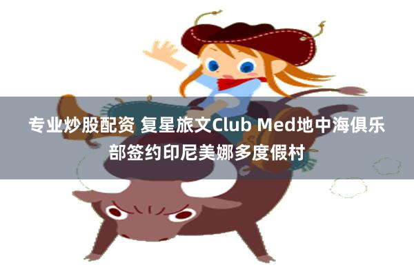 专业炒股配资 复星旅文Club Med地中海俱乐部签约印尼美娜多度假村