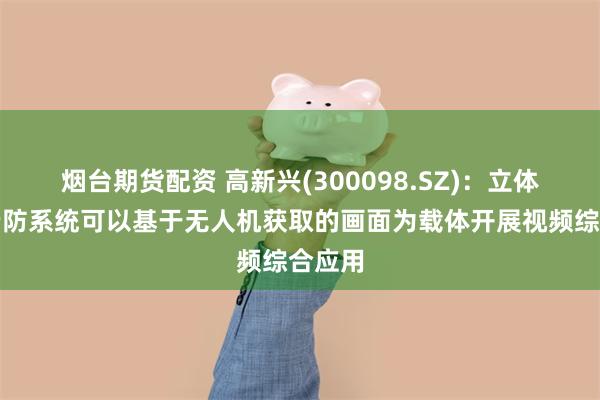 烟台期货配资 高新兴(300098.SZ)：立体防控云防系统可以基于无人机获取的画面为载体开展视频综合应用