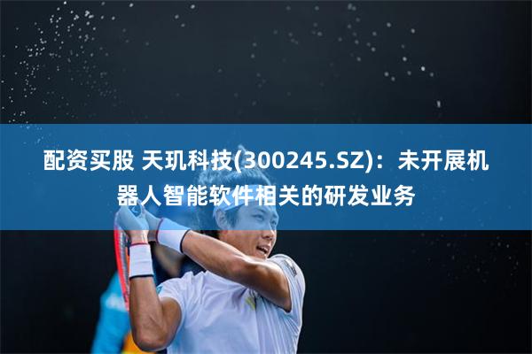 配资买股 天玑科技(300245.SZ)：未开展机器人智能软件相关的研发业务