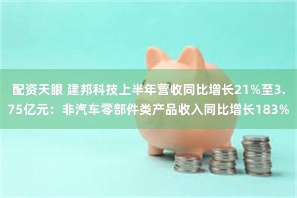 配资天眼 建邦科技上半年营收同比增长21%至3.75亿元：非汽车零部件类产品收入同比增长183%