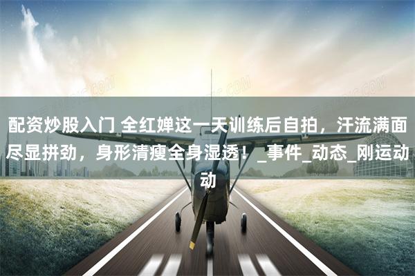 配资炒股入门 全红婵这一天训练后自拍，汗流满面尽显拼劲，身形清瘦全身湿透！_事件_动态_刚运动
