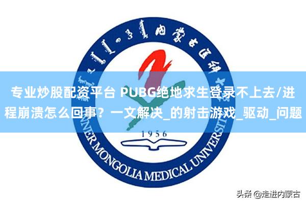 专业炒股配资平台 PUBG绝地求生登录不上去/进程崩溃怎么回事？一文解决_的射击游戏_驱动_问题