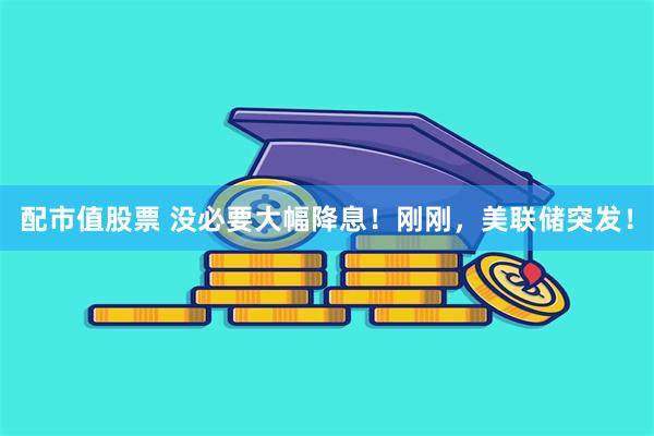配市值股票 没必要大幅降息！刚刚，美联储突发！