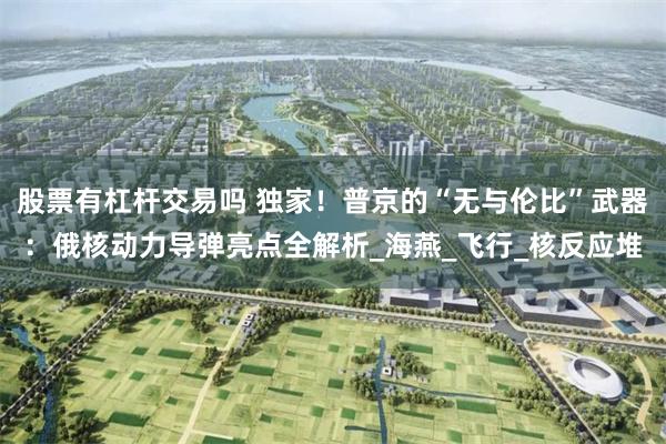 股票有杠杆交易吗 独家！普京的“无与伦比”武器：俄核动力导弹亮点全解析_海燕_飞行_核反应堆