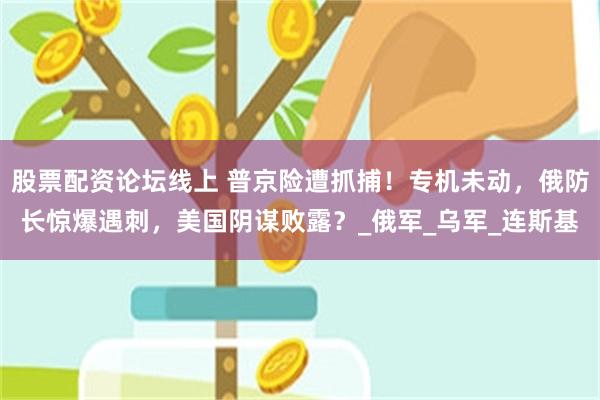 股票配资论坛线上 普京险遭抓捕！专机未动，俄防长惊爆遇刺，美国阴谋败露？_俄军_乌军_连斯基