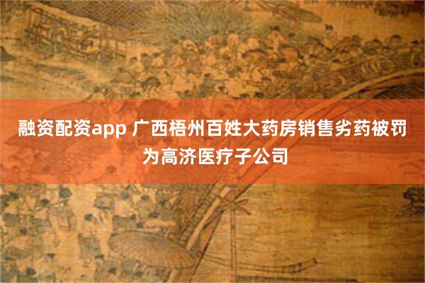 融资配资app 广西梧州百姓大药房销售劣药被罚 为高济医疗子公司