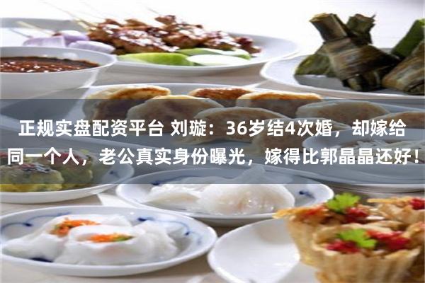 正规实盘配资平台 刘璇：36岁结4次婚，却嫁给同一个人，老公真实身份曝光，嫁得比郭晶晶还好！