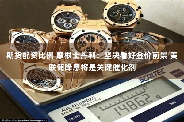期货配资比例 摩根士丹利：坚决看好金价前景 美联储降息将是关键催化剂