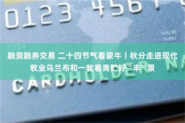融资融券交易 二十四节气看蒙牛丨秋分走进现代牧业乌兰布和一牧看青贮好“丰”景