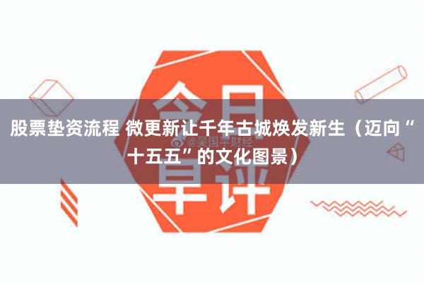 股票垫资流程 微更新让千年古城焕发新生（迈向“十五五”的文化图景）