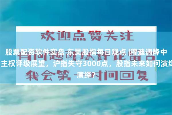 股票配资软件实盘 东吴股指每日观点 |穆迪调降中国主权评级展望，沪指失守3000点，股指未来如何演绎？
