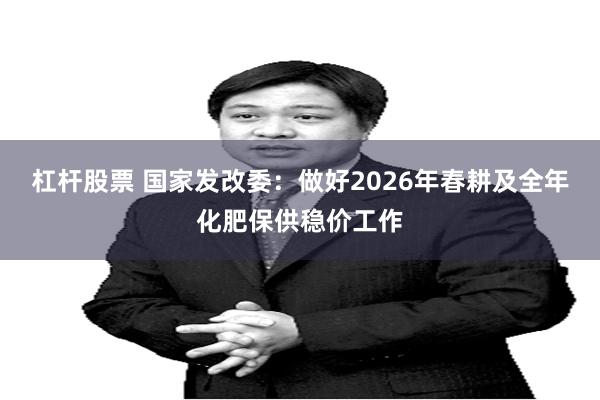 杠杆股票 国家发改委：做好2026年春耕及全年化肥保供稳价工作
