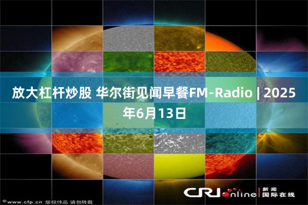 放大杠杆炒股 华尔街见闻早餐FM-Radio | 2025年6月13日