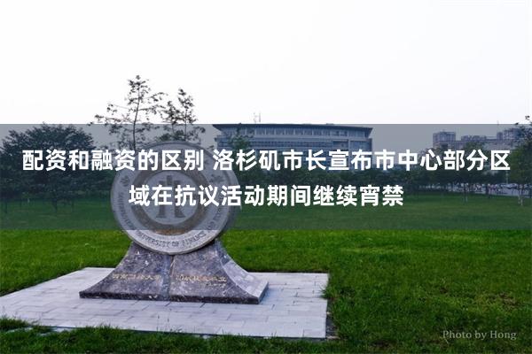 配资和融资的区别 洛杉矶市长宣布市中心部分区域在抗议活动期间继续宵禁