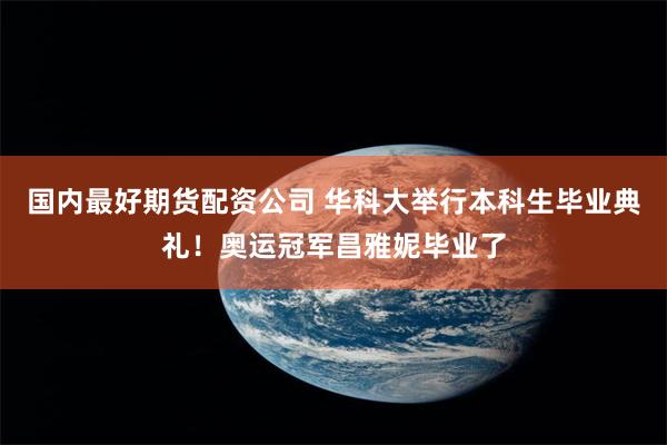 国内最好期货配资公司 华科大举行本科生毕业典礼!奥运冠军昌雅妮毕业了
