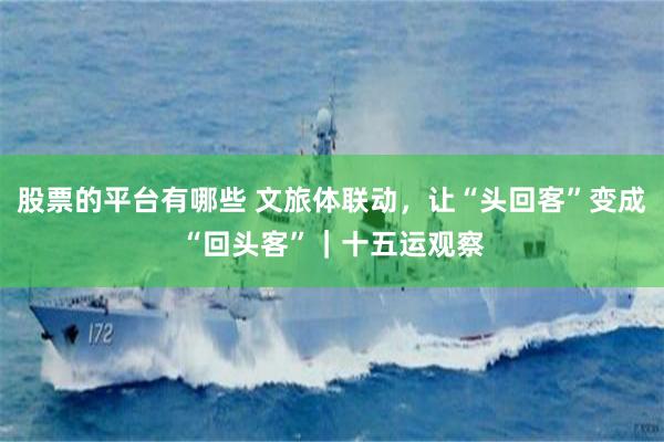 股票的平台有哪些 文旅体联动,让“头回客”变成“回头客”|十五运观察