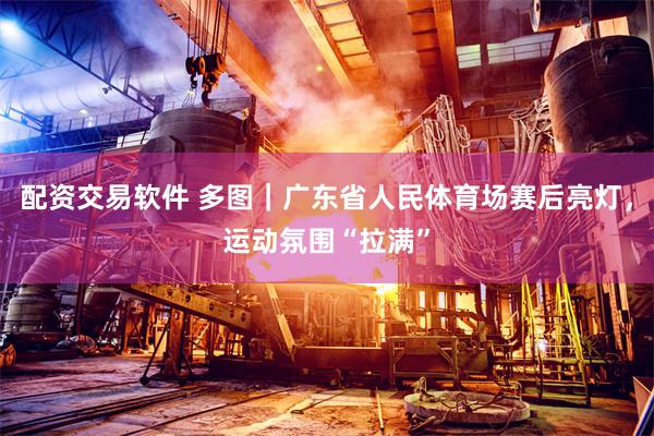 配资交易软件 多图｜广东省人民体育场赛后亮灯，运动氛围“拉满”