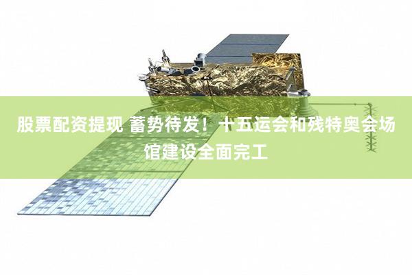 股票配资提现 蓄势待发！十五运会和残特奥会场馆建设全面完工