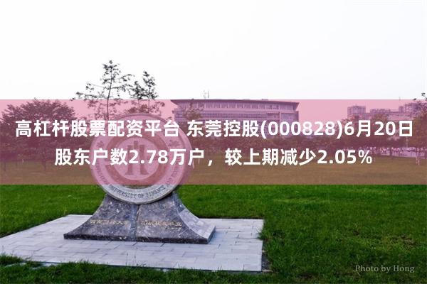 高杠杆股票配资平台 东莞控股(000828)6月20日股东户数2.78万户，较上期减少2.05%